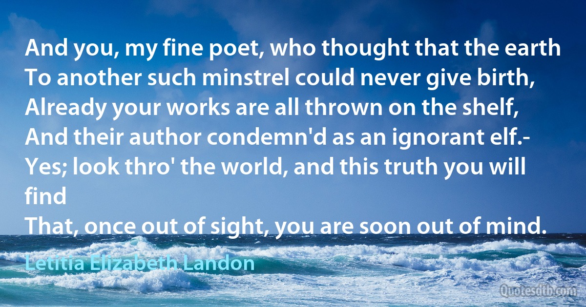 And you, my fine poet, who thought that the earth
To another such minstrel could never give birth,
Already your works are all thrown on the shelf,
And their author condemn'd as an ignorant elf.-
Yes; look thro' the world, and this truth you will find
That, once out of sight, you are soon out of mind. (Letitia Elizabeth Landon)