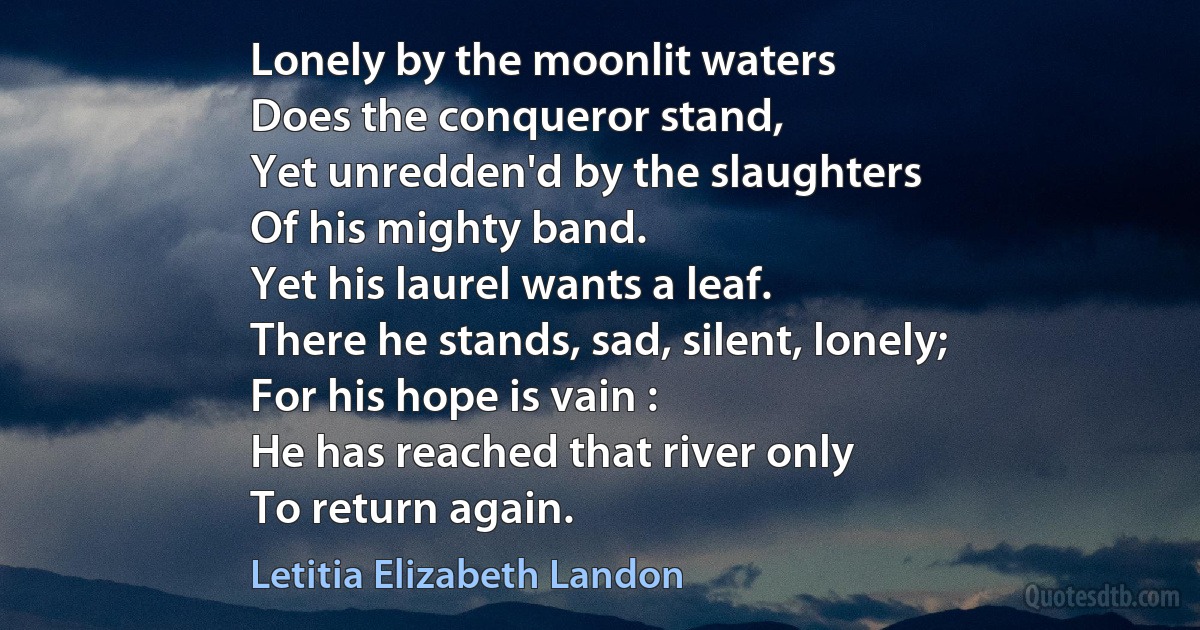 Lonely by the moonlit waters
Does the conqueror stand,
Yet unredden'd by the slaughters
Of his mighty band.
Yet his laurel wants a leaf.
There he stands, sad, silent, lonely;
For his hope is vain :
He has reached that river only
To return again. (Letitia Elizabeth Landon)