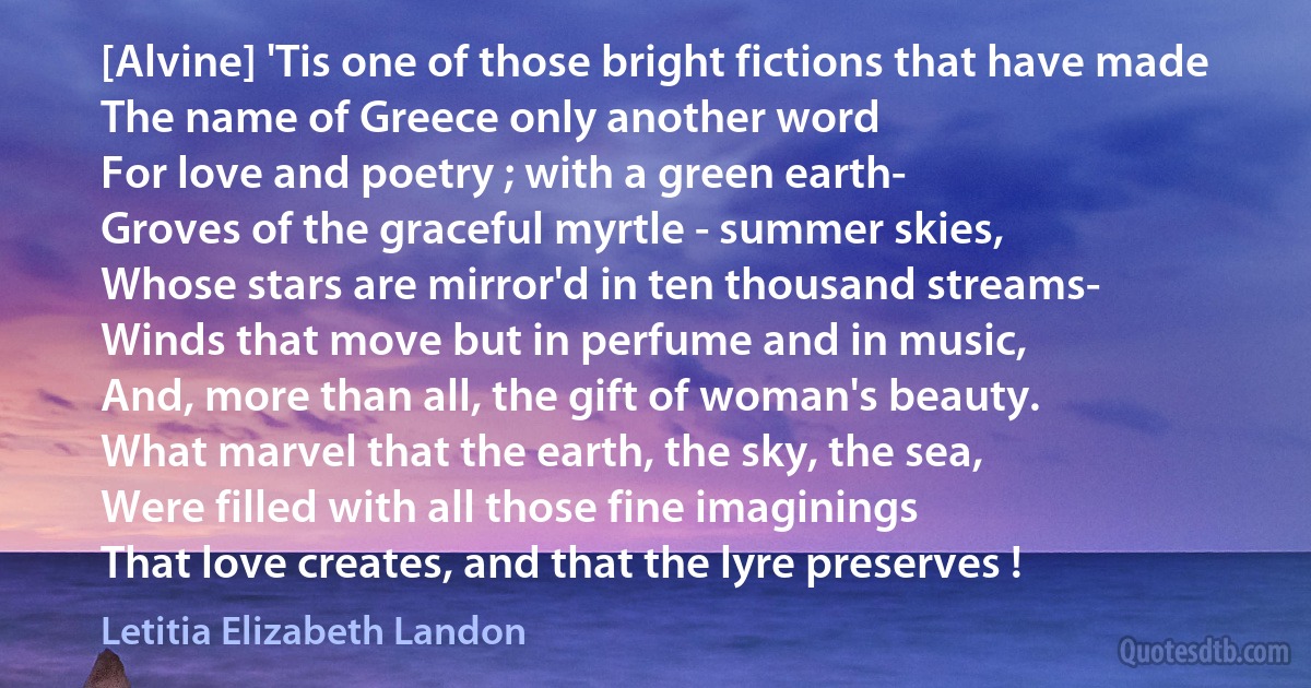 [Alvine] 'Tis one of those bright fictions that have made
The name of Greece only another word
For love and poetry ; with a green earth-
Groves of the graceful myrtle - summer skies,
Whose stars are mirror'd in ten thousand streams-
Winds that move but in perfume and in music,
And, more than all, the gift of woman's beauty.
What marvel that the earth, the sky, the sea,
Were filled with all those fine imaginings
That love creates, and that the lyre preserves ! (Letitia Elizabeth Landon)