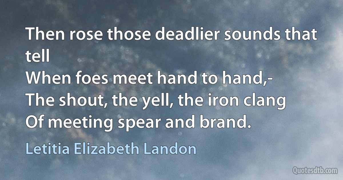 Then rose those deadlier sounds that tell
When foes meet hand to hand,-
The shout, the yell, the iron clang
Of meeting spear and brand. (Letitia Elizabeth Landon)