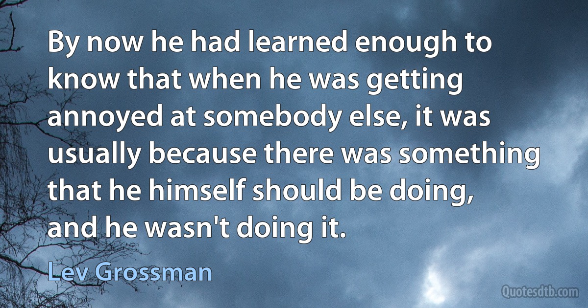 By now he had learned enough to know that when he was getting annoyed at somebody else, it was usually because there was something that he himself should be doing, and he wasn't doing it. (Lev Grossman)