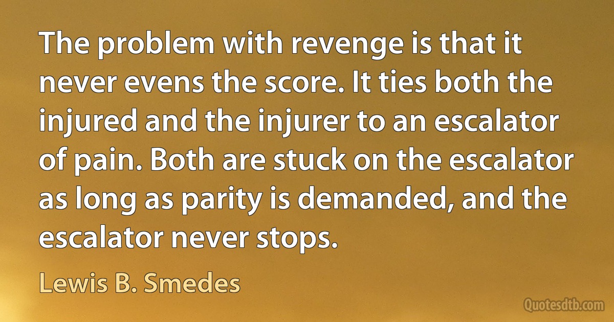 The problem with revenge is that it never evens the score. It ties both the injured and the injurer to an escalator of pain. Both are stuck on the escalator as long as parity is demanded, and the escalator never stops. (Lewis B. Smedes)