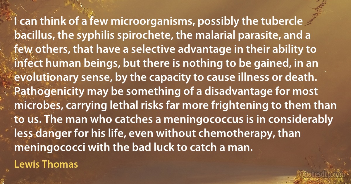 I can think of a few microorganisms, possibly the tubercle bacillus, the syphilis spirochete, the malarial parasite, and a few others, that have a selective advantage in their ability to infect human beings, but there is nothing to be gained, in an evolutionary sense, by the capacity to cause illness or death. Pathogenicity may be something of a disadvantage for most microbes, carrying lethal risks far more frightening to them than to us. The man who catches a meningococcus is in considerably less danger for his life, even without chemotherapy, than meningococci with the bad luck to catch a man. (Lewis Thomas)