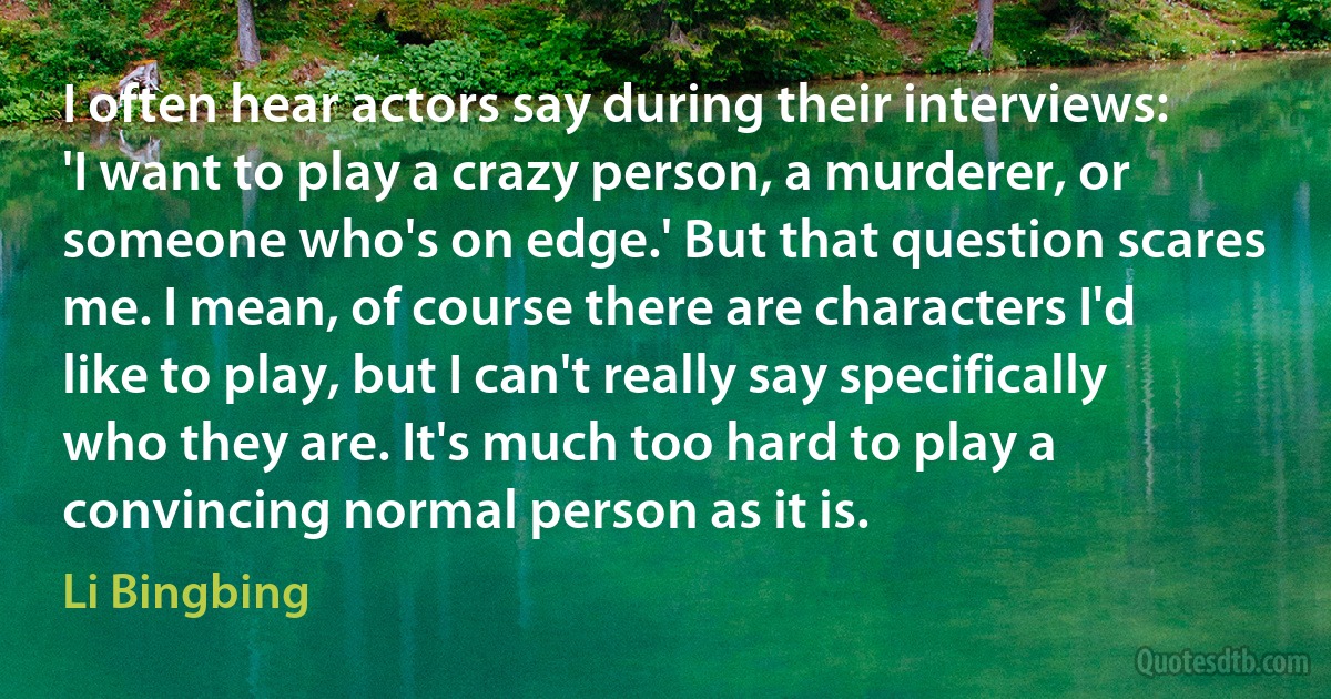 I often hear actors say during their interviews: 'I want to play a crazy person, a murderer, or someone who's on edge.' But that question scares me. I mean, of course there are characters I'd like to play, but I can't really say specifically who they are. It's much too hard to play a convincing normal person as it is. (Li Bingbing)