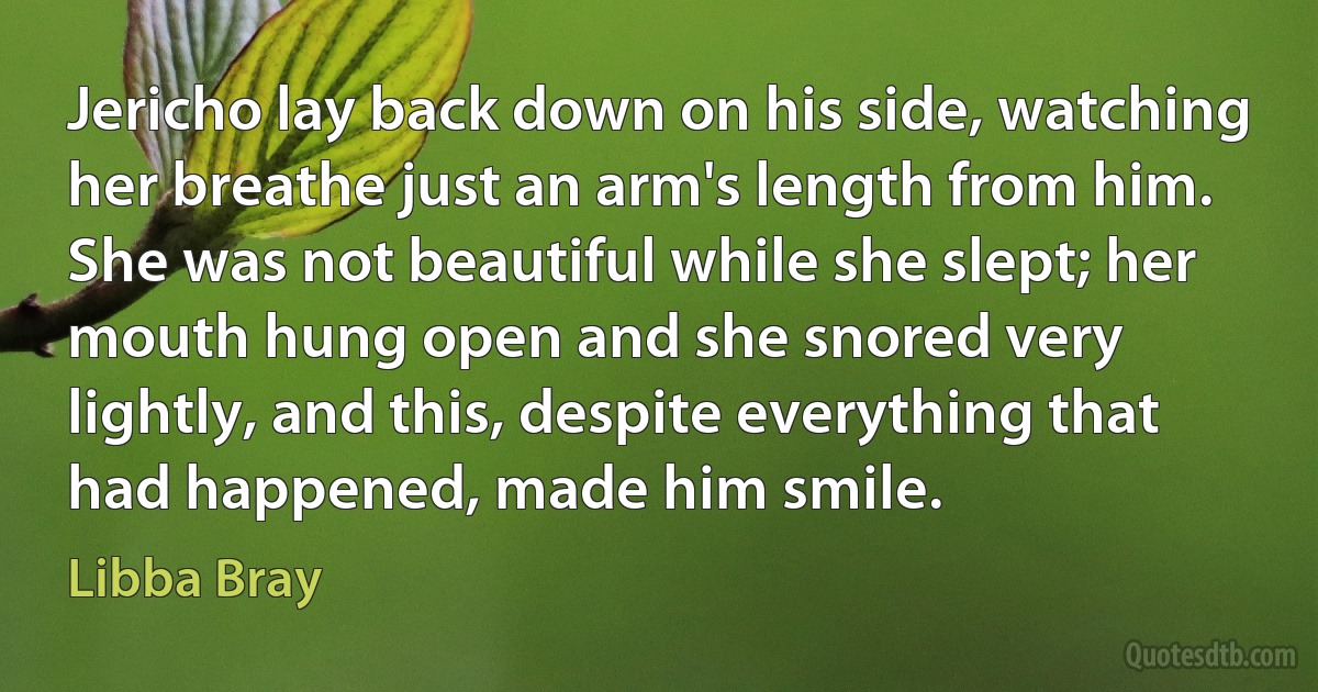 Jericho lay back down on his side, watching her breathe just an arm's length from him. She was not beautiful while she slept; her mouth hung open and she snored very lightly, and this, despite everything that had happened, made him smile. (Libba Bray)