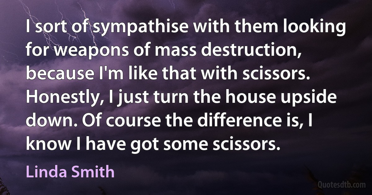 I sort of sympathise with them looking for weapons of mass destruction, because I'm like that with scissors. Honestly, I just turn the house upside down. Of course the difference is, I know I have got some scissors. (Linda Smith)