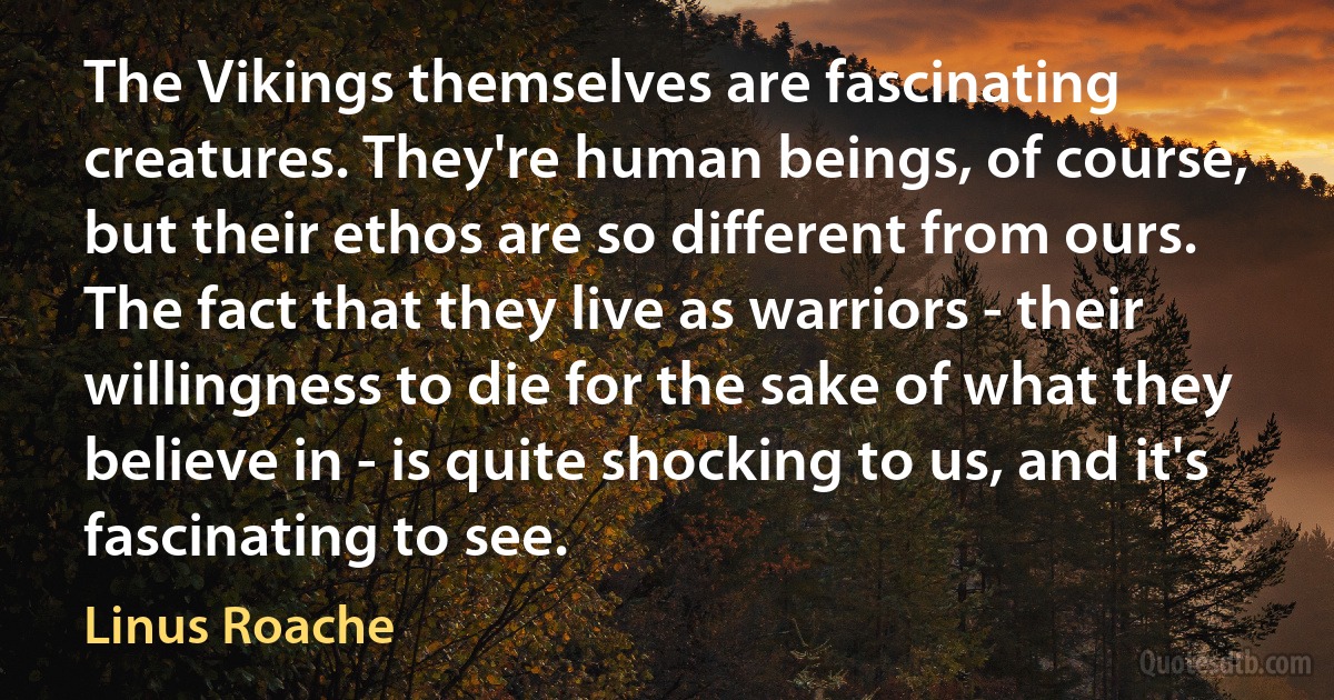 The Vikings themselves are fascinating creatures. They're human beings, of course, but their ethos are so different from ours. The fact that they live as warriors - their willingness to die for the sake of what they believe in - is quite shocking to us, and it's fascinating to see. (Linus Roache)