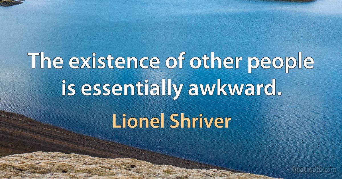 The existence of other people is essentially awkward. (Lionel Shriver)