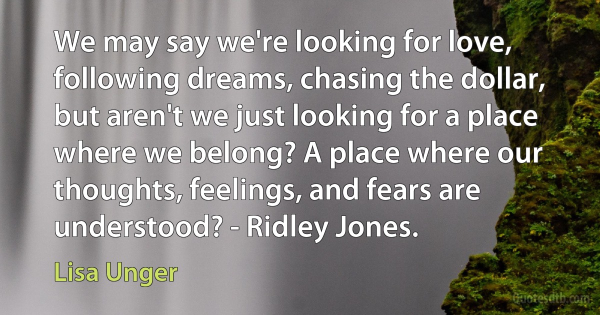 We may say we're looking for love, following dreams, chasing the dollar, but aren't we just looking for a place where we belong? A place where our thoughts, feelings, and fears are understood? - Ridley Jones. (Lisa Unger)