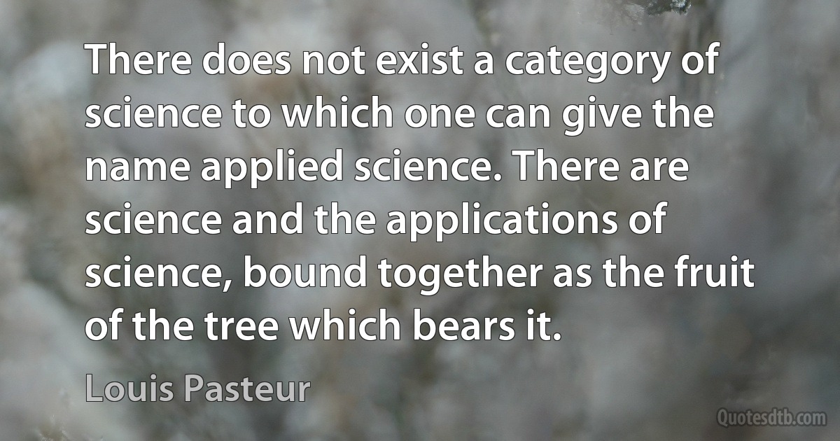 There does not exist a category of science to which one can give the name applied science. There are science and the applications of science, bound together as the fruit of the tree which bears it. (Louis Pasteur)