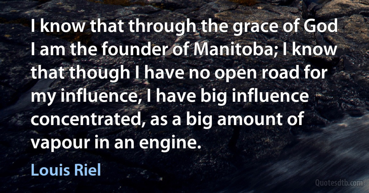 I know that through the grace of God I am the founder of Manitoba; I know that though I have no open road for my influence, I have big influence concentrated, as a big amount of vapour in an engine. (Louis Riel)