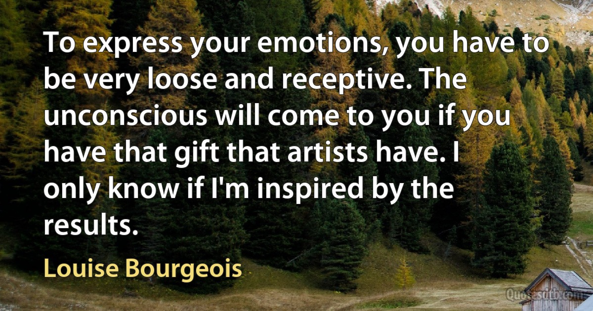 To express your emotions, you have to be very loose and receptive. The unconscious will come to you if you have that gift that artists have. I only know if I'm inspired by the results. (Louise Bourgeois)