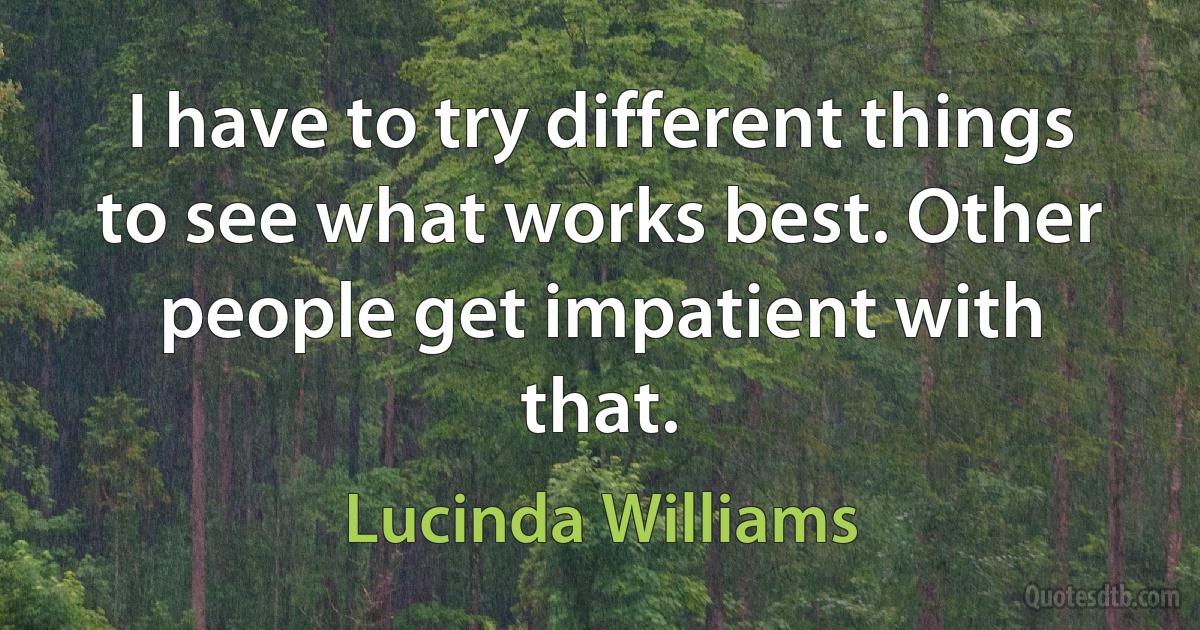 I have to try different things to see what works best. Other people get impatient with that. (Lucinda Williams)