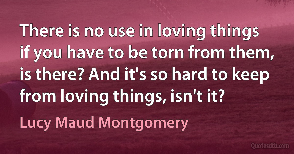 There is no use in loving things if you have to be torn from them, is there? And it's so hard to keep from loving things, isn't it? (Lucy Maud Montgomery)