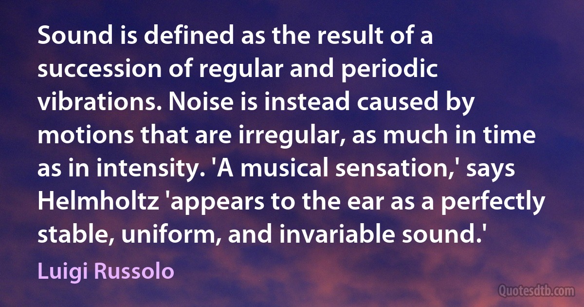 Sound is defined as the result of a succession of regular and periodic vibrations. Noise is instead caused by motions that are irregular, as much in time as in intensity. 'A musical sensation,' says Helmholtz 'appears to the ear as a perfectly stable, uniform, and invariable sound.' (Luigi Russolo)