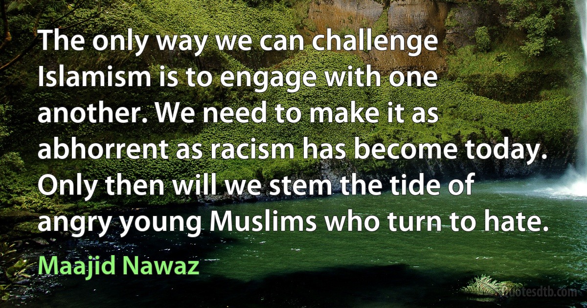 The only way we can challenge Islamism is to engage with one another. We need to make it as abhorrent as racism has become today. Only then will we stem the tide of angry young Muslims who turn to hate. (Maajid Nawaz)