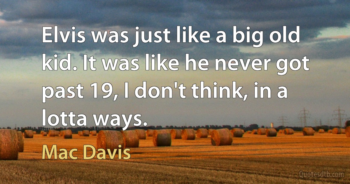 Elvis was just like a big old kid. It was like he never got past 19, I don't think, in a lotta ways. (Mac Davis)