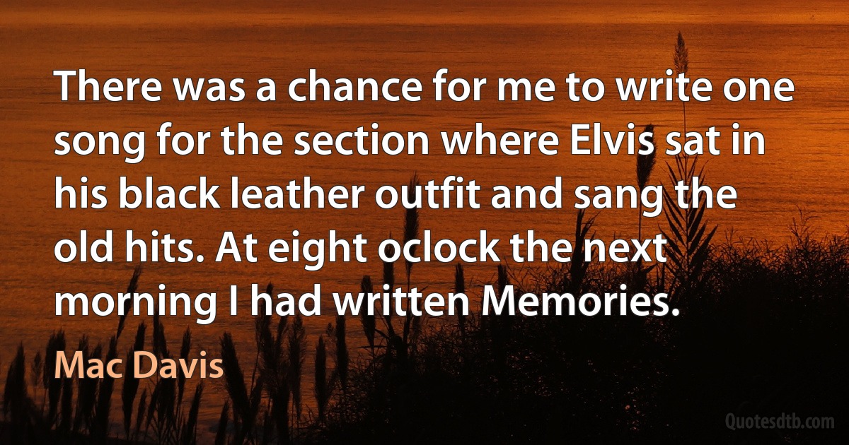 There was a chance for me to write one song for the section where Elvis sat in his black leather outfit and sang the old hits. At eight oclock the next morning I had written Memories. (Mac Davis)