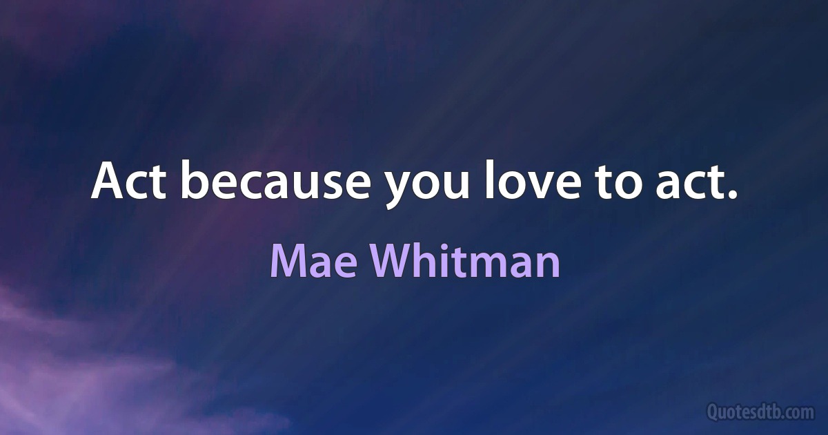 Act because you love to act. (Mae Whitman)