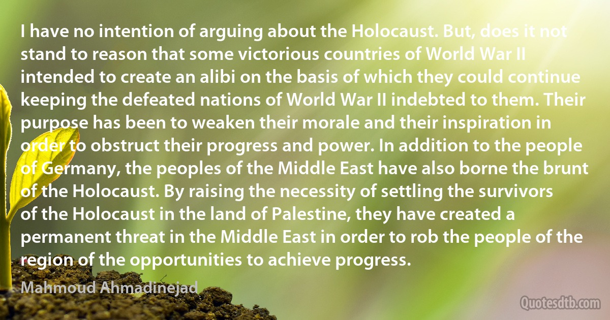 I have no intention of arguing about the Holocaust. But, does it not stand to reason that some victorious countries of World War II intended to create an alibi on the basis of which they could continue keeping the defeated nations of World War II indebted to them. Their purpose has been to weaken their morale and their inspiration in order to obstruct their progress and power. In addition to the people of Germany, the peoples of the Middle East have also borne the brunt of the Holocaust. By raising the necessity of settling the survivors of the Holocaust in the land of Palestine, they have created a permanent threat in the Middle East in order to rob the people of the region of the opportunities to achieve progress. (Mahmoud Ahmadinejad)