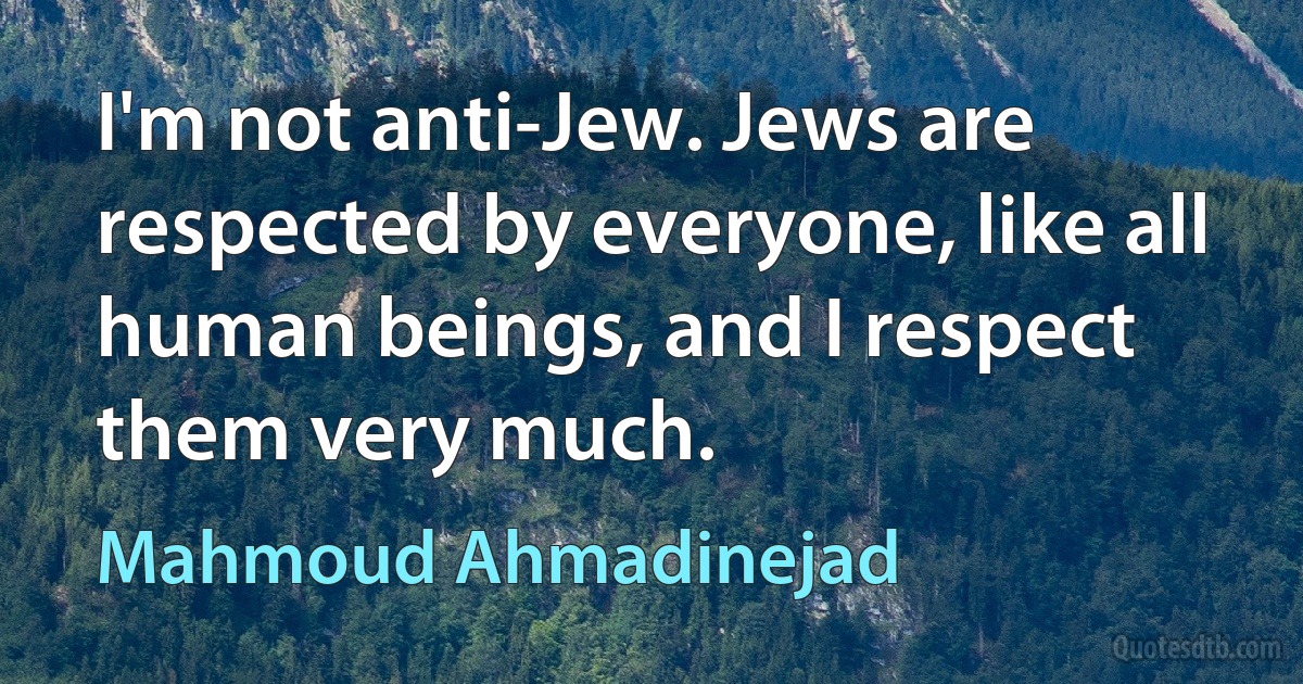 I'm not anti-Jew. Jews are respected by everyone, like all human beings, and I respect them very much. (Mahmoud Ahmadinejad)