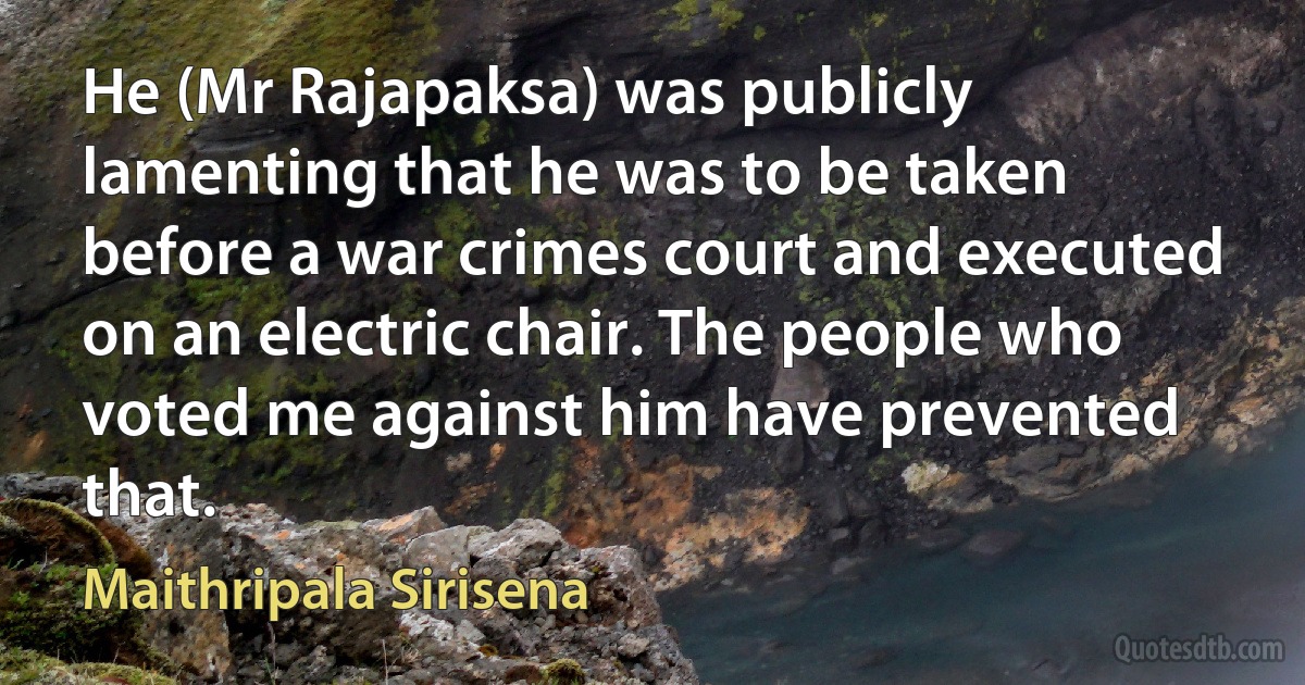 He (Mr Rajapaksa) was publicly lamenting that he was to be taken before a war crimes court and executed on an electric chair. The people who voted me against him have prevented that. (Maithripala Sirisena)