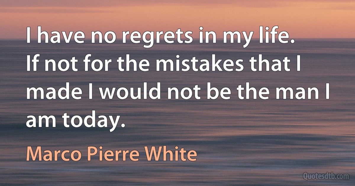 I have no regrets in my life. If not for the mistakes that I made I would not be the man I am today. (Marco Pierre White)