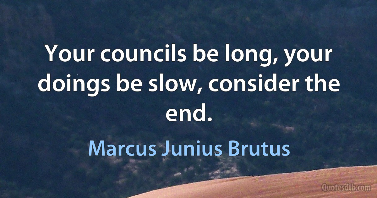 Your councils be long, your doings be slow, consider the end. (Marcus Junius Brutus)