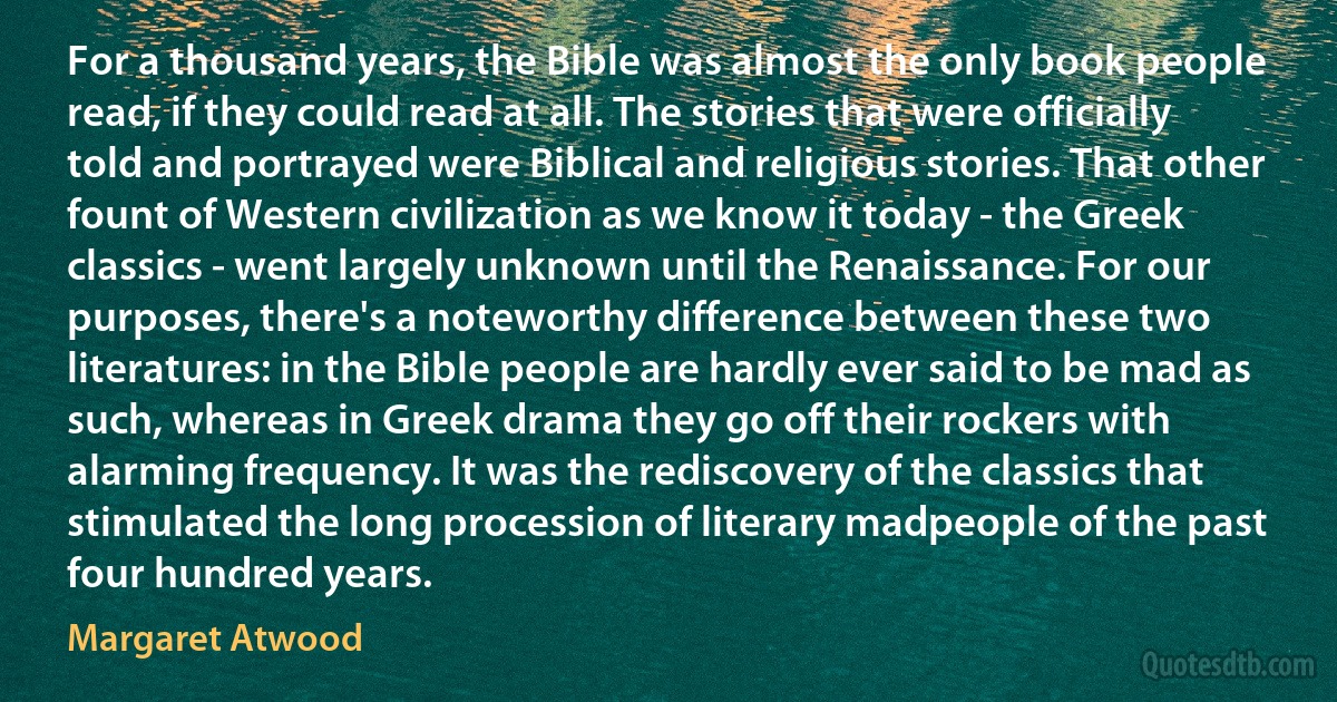 For a thousand years, the Bible was almost the only book people read, if they could read at all. The stories that were officially told and portrayed were Biblical and religious stories. That other fount of Western civilization as we know it today - the Greek classics - went largely unknown until the Renaissance. For our purposes, there's a noteworthy difference between these two literatures: in the Bible people are hardly ever said to be mad as such, whereas in Greek drama they go off their rockers with alarming frequency. It was the rediscovery of the classics that stimulated the long procession of literary madpeople of the past four hundred years. (Margaret Atwood)