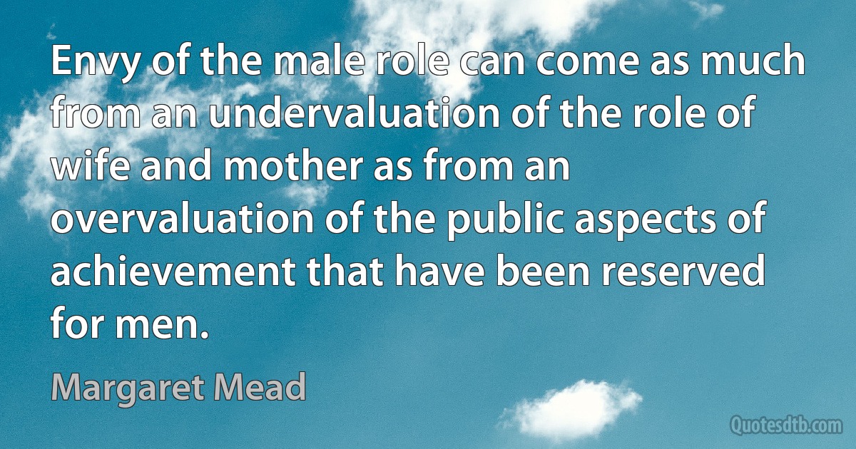 Envy of the male role can come as much from an undervaluation of the role of wife and mother as from an overvaluation of the public aspects of achievement that have been reserved for men. (Margaret Mead)