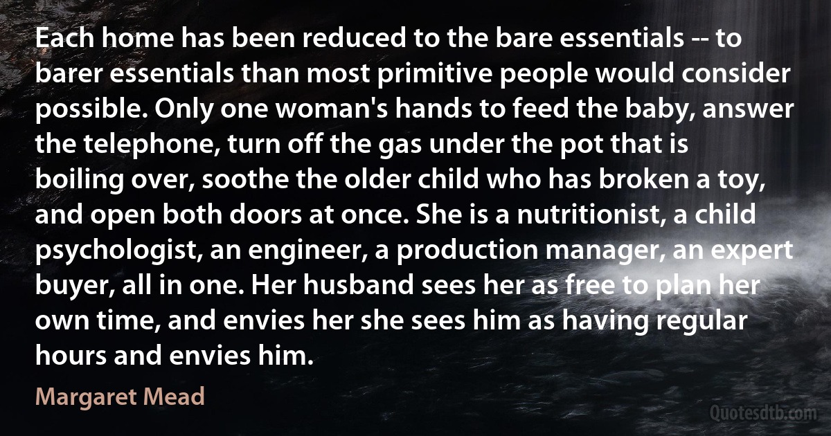 Each home has been reduced to the bare essentials -- to barer essentials than most primitive people would consider possible. Only one woman's hands to feed the baby, answer the telephone, turn off the gas under the pot that is boiling over, soothe the older child who has broken a toy, and open both doors at once. She is a nutritionist, a child psychologist, an engineer, a production manager, an expert buyer, all in one. Her husband sees her as free to plan her own time, and envies her she sees him as having regular hours and envies him. (Margaret Mead)