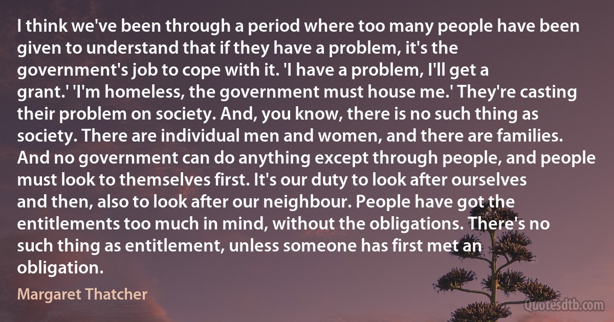 I think we've been through a period where too many people have been given to understand that if they have a problem, it's the government's job to cope with it. 'I have a problem, I'll get a grant.' 'I'm homeless, the government must house me.' They're casting their problem on society. And, you know, there is no such thing as society. There are individual men and women, and there are families. And no government can do anything except through people, and people must look to themselves first. It's our duty to look after ourselves and then, also to look after our neighbour. People have got the entitlements too much in mind, without the obligations. There's no such thing as entitlement, unless someone has first met an obligation. (Margaret Thatcher)