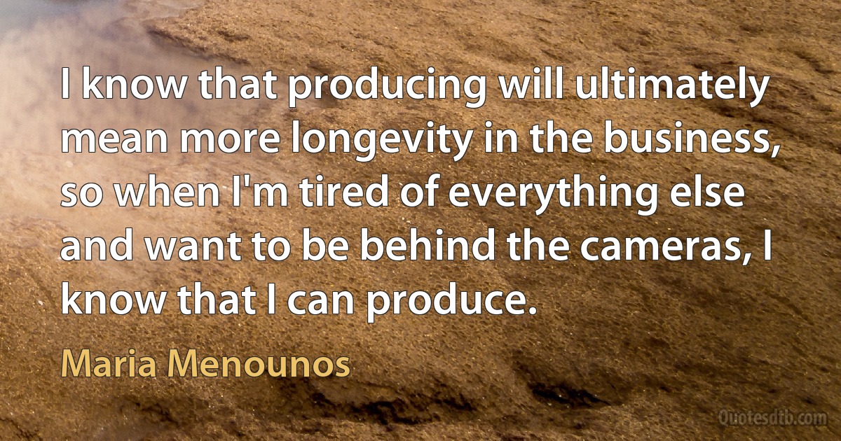 I know that producing will ultimately mean more longevity in the business, so when I'm tired of everything else and want to be behind the cameras, I know that I can produce. (Maria Menounos)