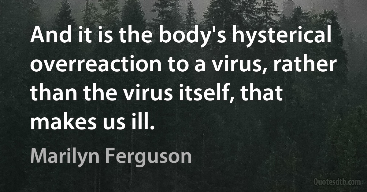 And it is the body's hysterical overreaction to a virus, rather than the virus itself, that makes us ill. (Marilyn Ferguson)