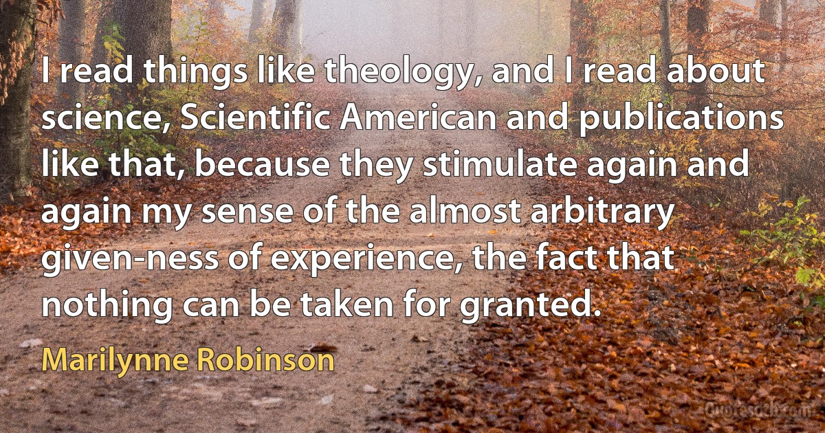 I read things like theology, and I read about science, Scientific American and publications like that, because they stimulate again and again my sense of the almost arbitrary given-ness of experience, the fact that nothing can be taken for granted. (Marilynne Robinson)