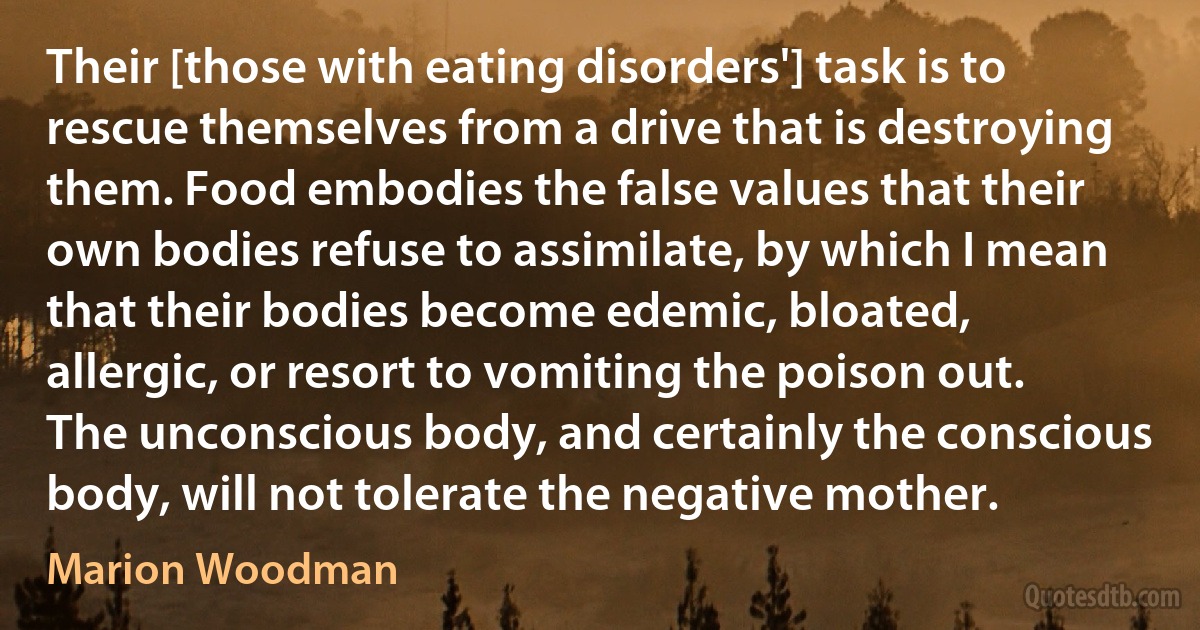 Their [those with eating disorders'] task is to rescue themselves from a drive that is destroying them. Food embodies the false values that their own bodies refuse to assimilate, by which I mean that their bodies become edemic, bloated, allergic, or resort to vomiting the poison out. The unconscious body, and certainly the conscious body, will not tolerate the negative mother. (Marion Woodman)