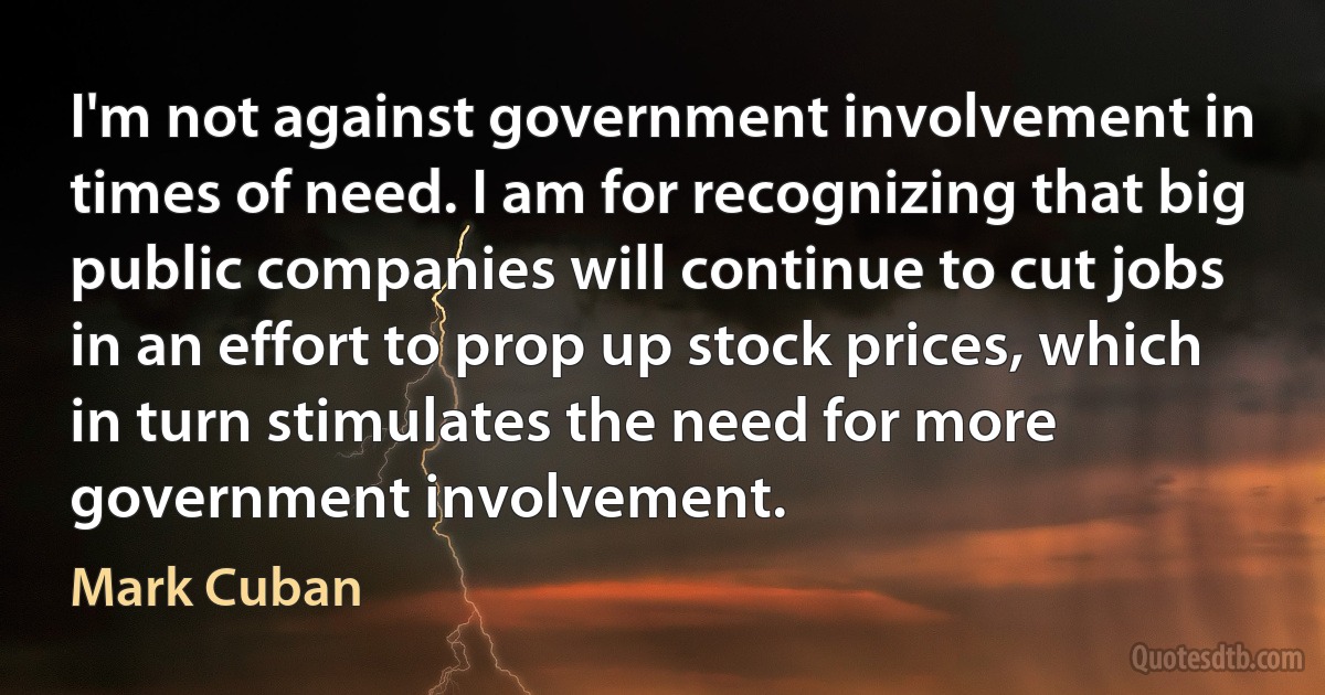 I'm not against government involvement in times of need. I am for recognizing that big public companies will continue to cut jobs in an effort to prop up stock prices, which in turn stimulates the need for more government involvement. (Mark Cuban)