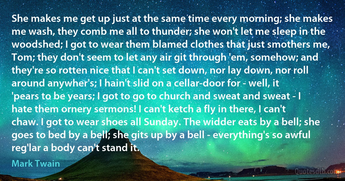 She makes me get up just at the same time every morning; she makes me wash, they comb me all to thunder; she won't let me sleep in the woodshed; I got to wear them blamed clothes that just smothers me, Tom; they don't seem to let any air git through 'em, somehow; and they're so rotten nice that I can't set down, nor lay down, nor roll around anywher's; I hain't slid on a cellar-door for - well, it 'pears to be years; I got to go to church and sweat and sweat - I hate them ornery sermons! I can't ketch a fly in there, I can't chaw. I got to wear shoes all Sunday. The widder eats by a bell; she goes to bed by a bell; she gits up by a bell - everything's so awful reg'lar a body can't stand it. (Mark Twain)