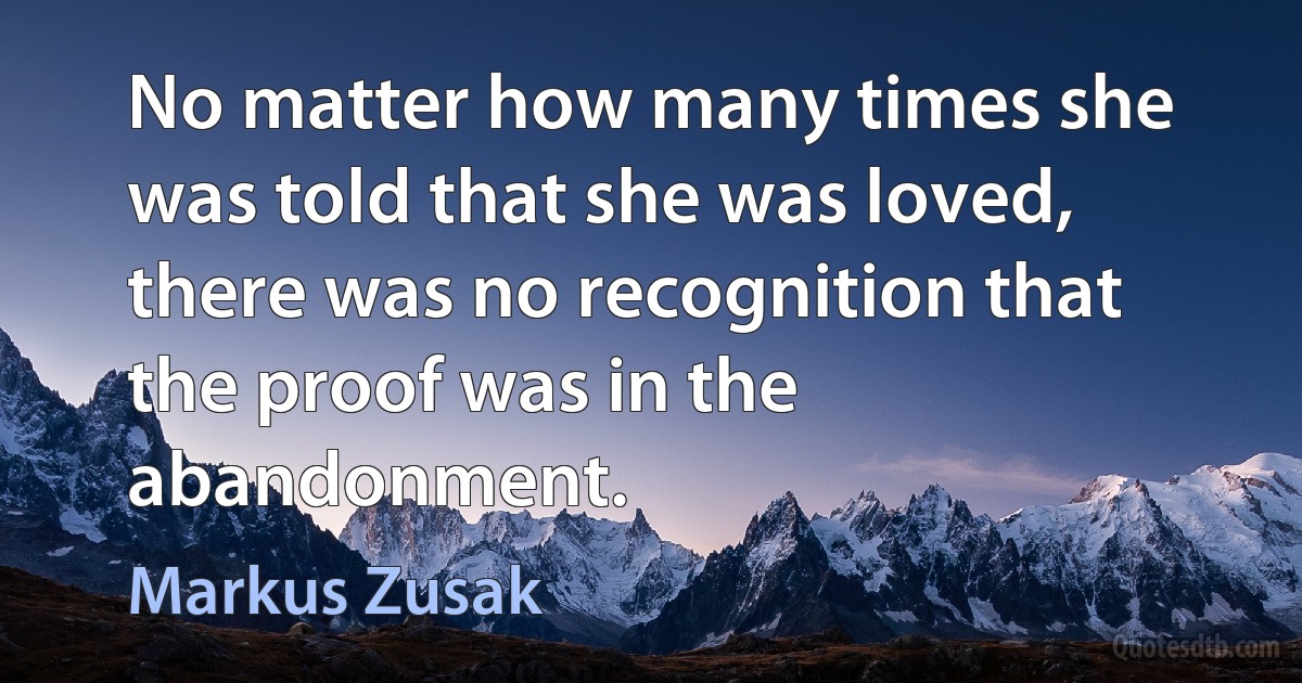 No matter how many times she was told that she was loved, there was no recognition that the proof was in the abandonment. (Markus Zusak)