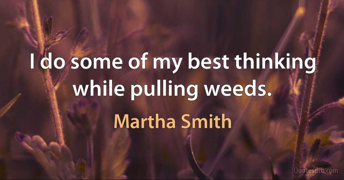 I do some of my best thinking while pulling weeds. (Martha Smith)