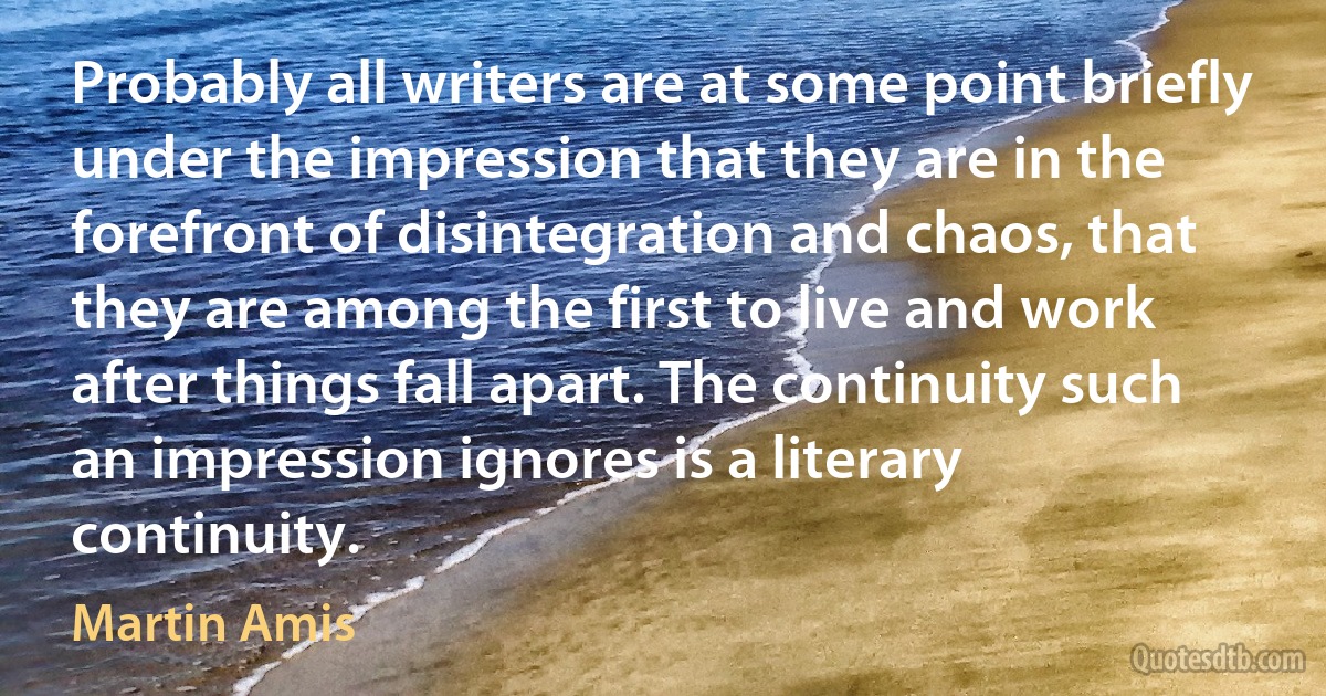 Probably all writers are at some point briefly under the impression that they are in the forefront of disintegration and chaos, that they are among the first to live and work after things fall apart. The continuity such an impression ignores is a literary continuity. (Martin Amis)