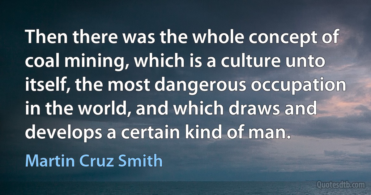 Then there was the whole concept of coal mining, which is a culture unto itself, the most dangerous occupation in the world, and which draws and develops a certain kind of man. (Martin Cruz Smith)