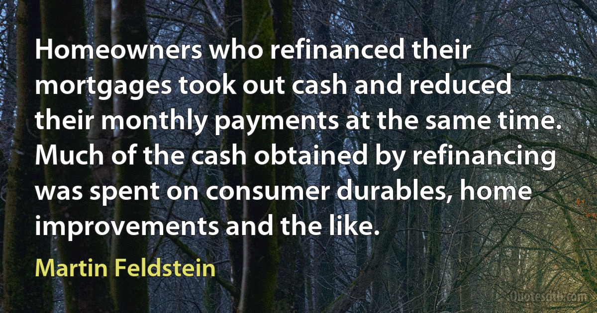 Homeowners who refinanced their mortgages took out cash and reduced their monthly payments at the same time. Much of the cash obtained by refinancing was spent on consumer durables, home improvements and the like. (Martin Feldstein)