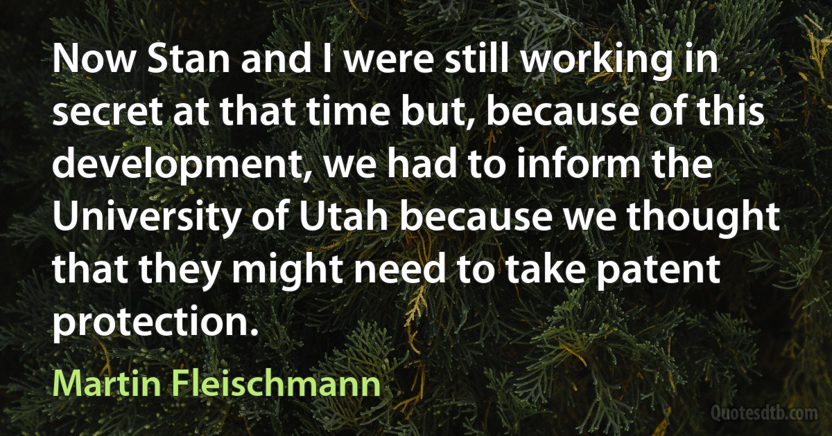 Now Stan and I were still working in secret at that time but, because of this development, we had to inform the University of Utah because we thought that they might need to take patent protection. (Martin Fleischmann)