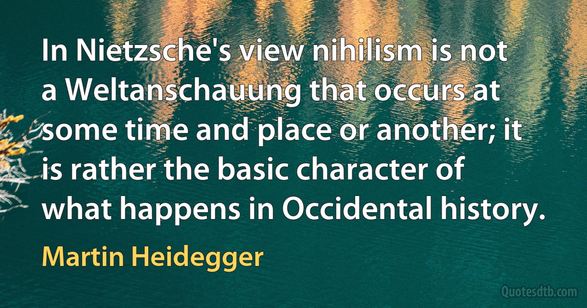 In Nietzsche's view nihilism is not a Weltanschauung that occurs at some time and place or another; it is rather the basic character of what happens in Occidental history. (Martin Heidegger)