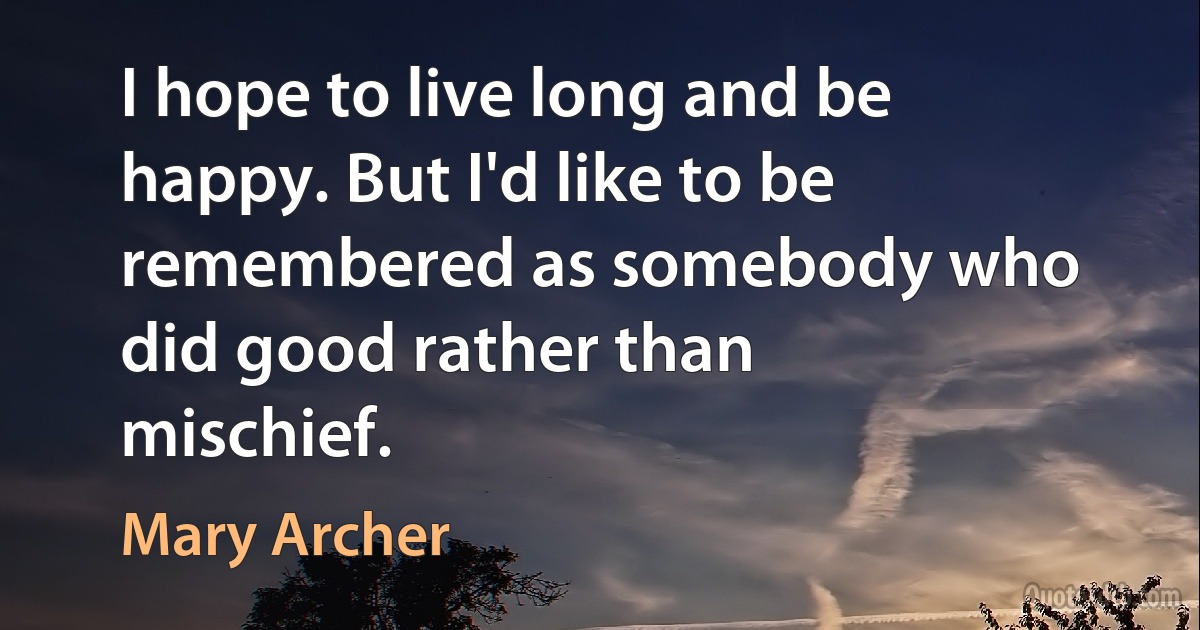 I hope to live long and be happy. But I'd like to be remembered as somebody who did good rather than mischief. (Mary Archer)