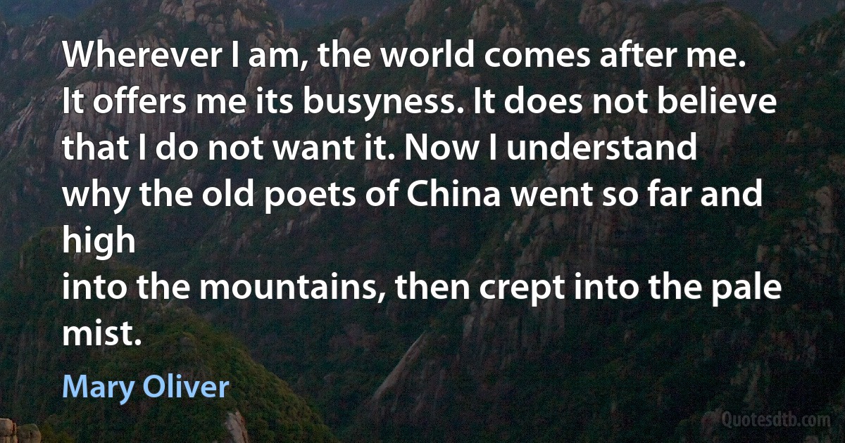 Wherever I am, the world comes after me.
It offers me its busyness. It does not believe
that I do not want it. Now I understand
why the old poets of China went so far and high
into the mountains, then crept into the pale mist. (Mary Oliver)