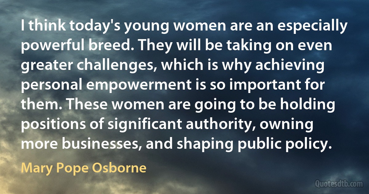 I think today's young women are an especially powerful breed. They will be taking on even greater challenges, which is why achieving personal empowerment is so important for them. These women are going to be holding positions of significant authority, owning more businesses, and shaping public policy. (Mary Pope Osborne)