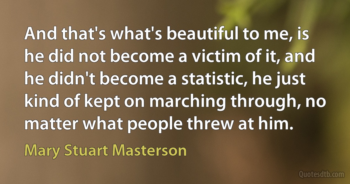 And that's what's beautiful to me, is he did not become a victim of it, and he didn't become a statistic, he just kind of kept on marching through, no matter what people threw at him. (Mary Stuart Masterson)