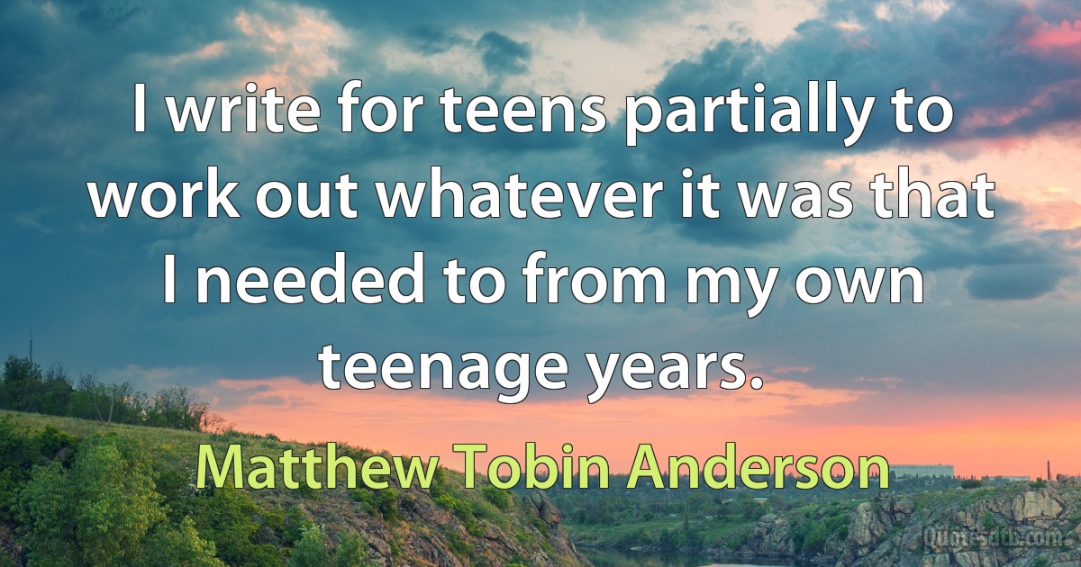 I write for teens partially to work out whatever it was that I needed to from my own teenage years. (Matthew Tobin Anderson)